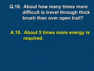 Q.18. About how many times more
      difficult is travel through thick
      brush than over open trail?


A.18. About 5 times more energy is
      required.
 