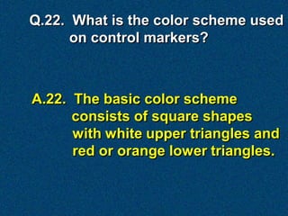 Q.22. What is the color scheme used
      on control markers?



A.22. The basic color scheme
      consists of square shapes
      with white upper triangles and
      red or orange lower triangles.
 