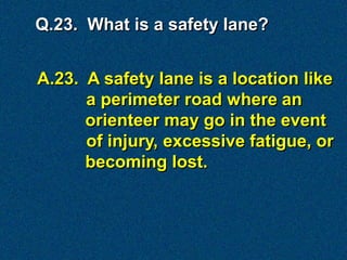 Q.23. What is a safety lane?


A.23. A safety lane is a location like
      a perimeter road where an
      orienteer may go in the event
      of injury, excessive fatigue, or
      becoming lost.
 