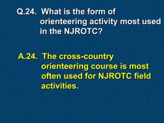Q.24. What is the form of
      orienteering activity most used
      in the NJROTC?


A.24. The cross-country
      orienteering course is most
      often used for NJROTC field
      activities.
 