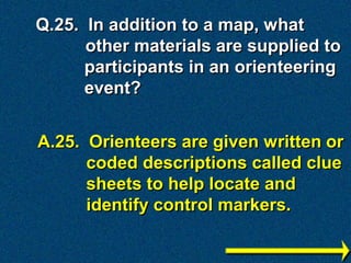 Q.25. In addition to a map, what
      other materials are supplied to
      participants in an orienteering
      event?


A.25. Orienteers are given written or
      coded descriptions called clue
      sheets to help locate and
      identify control markers.
 
