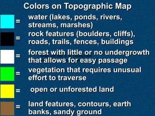 Colors on Topographic Map
 water (lakes, ponds, rivers,
 streams, marshes)
 rock features (boulders, cliffs),
 roads, trails, fences, buildings
 forest with little or little or no undergrowth
     forest
             with no undergrowth
 thatthat allows for easy passage
       allows for easy passage
 vegetation that requires unusual
 effort to traverse
 open or unforested land
 land features, contours, earth
 banks, sandy ground
 