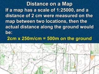Distance on a Map
If a map has a scale of 1:25000, and a
distance of 2 cm were measured on the
map between two locations, then the
actual distance along the ground would
be:
 2cm x 250m/cm = 500m on the ground
 
