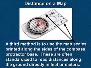 Distance on a Map




A third method is to use the map scales
printed along the sides of the compass
protractor base. These are often
standardized to read distances along
the ground directly in feet or meters.
 