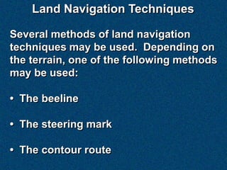 Land Navigation Techniques

Several methods of land navigation
techniques may be used. Depending on
the terrain, one of the following methods
may be used:

• The beeline

• The steering mark

• The contour route
 