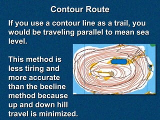 Contour Route
If you use a contour line as a trail, you
would be traveling parallel to mean sea
level.

This method is
less tiring and
more accurate
than the beeline
method because
up and down hill
travel is minimized.
 