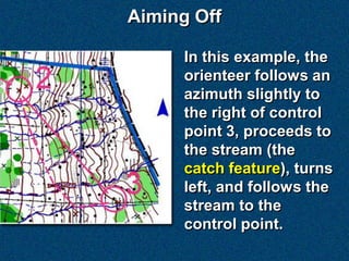 Aiming Off

      In this example, the
      orienteer follows an
      azimuth slightly to
      the right of control
      point 3, proceeds to
      the stream (the
      catch feature), turns
      left, and follows the
      stream to the
      control point.
 