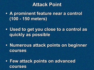 Attack Point
• A prominent feature near a control
  (100 - 150 meters)

• Used to get you close to a control as
  quickly as possible

• Numerous attack points on beginner
  courses

• Few attack points on advanced
  courses
 