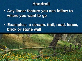 Handrail
• Any linear feature you can follow to
  where you want to go

• Examples: a stream, trail, road, fence,
  brick or stone wall
 