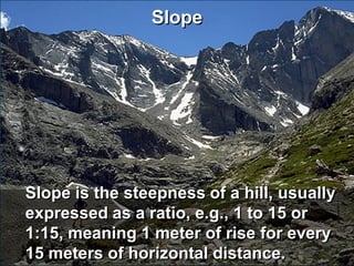 Slope




Slope is the steepness of a hill, usually
expressed as a ratio, e.g., 1 to 15 or
1:15, meaning 1 meter of rise for every
15 meters of horizontal distance.
 
