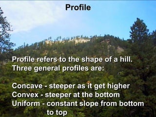 Profile




Profile refers to the shape of a hill.
Three general profiles are:

Concave - steeper as it get higher
Convex - steeper at the bottom
Uniform - constant slope from bottom
          to top
 