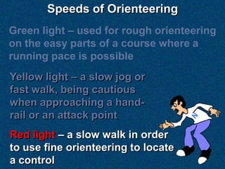 Speeds of Orienteering
Green light – used for rough orienteering
on the easy parts of a course where a
running pace is possible
Yellow light – a slow jog or
fast walk, being cautious
when approaching a hand-
rail or an attack point
Red light – a slow walk in order
to use fine orienteering to locate
a control
 