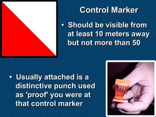 Control Marker
              • Should be visible from
                at least 10 meters away
                but not more than 50



• Usually attached is a
  distinctive punch used
  as 'proof' you were at
  that control marker
 