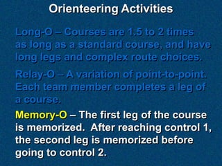 Orienteering Activities
Long-O – Courses are 1.5 to 2 times
as long as a standard course, and have
long legs and complex route choices.
Relay-O – A variation of point-to-point.
Each team member completes a leg of
a course.
Memory-O – The first leg of the course
is memorized. After reaching control 1,
the second leg is memorized before
going to control 2.
 