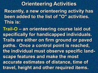 Orienteering Activities
 Recently, a new orienteering activity has
 been added to the list of "O" activities.
 This is:
Trail-O – an orienteering course laid out
specifically for handicapped individuals.
Trails are either on firm ground or paved
paths. Once a control point is reached,
the individual must observe specific land-
scape features and make the most
accurate estimates of distance, time of
travel, height and other required items.
 