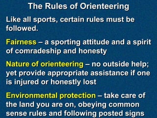 The Rules of Orienteering
Like all sports, certain rules must be
followed.
Fairness – a sporting attitude and a spirit
of comradeship and honesty
Nature of orienteering – no outside help;
yet provide appropriate assistance if one
is injured or honestly lost
Environmental protection – take care of
the land you are on, obeying common
sense rules and following posted signs
 