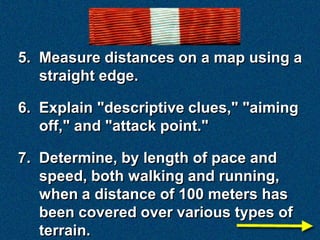 5. Measure distances on a map using a
   straight edge.

6. Explain "descriptive clues," "aiming
   off," and "attack point."

7. Determine, by length of pace and
   speed, both walking and running,
   when a distance of 100 meters has
   been covered over various types of
   terrain.
 