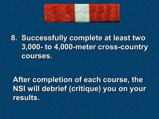 8. Successfully complete at least two
   3,000- to 4,000-meter cross-country
   courses.


After completion of each course, the
NSI will debrief (critique) you on your
results.
 