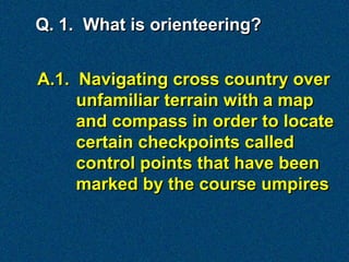 Q. 1. What is orienteering?


A.1. Navigating cross country over
     unfamiliar terrain with a map
     and compass in order to locate
     certain checkpoints called
     control points that have been
     marked by the course umpires
 