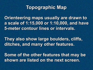 Topographic Map

Orienteering maps usually are drawn to
a scale of 1:15,000 or 1:10,000, and have
5-meter contour lines or intervals.

They also show large boulders, cliffs,
ditches, and many other features.

Some of the other features that may be
shown are listed on the next screen.
 