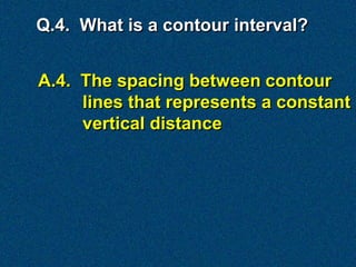 Q.4. What is a contour interval?


A.4. The spacing between contour
     lines that represents a constant
     vertical distance
 