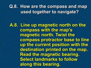 Q.8. How are the compass and map
     used together to navigate?

A.8. Line up magnetic north on the
     compass with the map's
     magnetic north. Twist the
     compass protractor base to line
     up the current position with the
     destination printed on the map.
     Read the magnetic bearing.
     Select landmarks to follow
     along this bearing.
 
