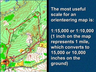 The most useful
scale for an
orienteering map is:

1:15,000 or 1:10,000
(1 inch on the map
represents 1 mile,
which converts to
15,000 or 10,000
inches on the
ground)
 