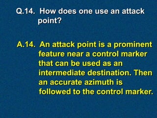 Q.14. How does one use an attack
      point?


A.14. An attack point is a prominent
      feature near a control marker
      that can be used as an
      intermediate destination. Then
      an accurate azimuth is
      followed to the control marker.
 