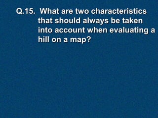 Q.15. What are two characteristics
      that should always be taken
      into account when evaluating a
      hill on a map?
 