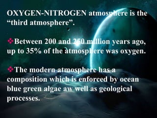OXYGEN-NITROGEN atmosphere is the 
“third atmosphere”. 
Between 200 and 250 million years ago, 
up to 35% of the atmosphere was oxygen. 
The modern atmosphere has a 
composition which is enforced by ocean 
blue green algae aw well as geological 
processes. 
 