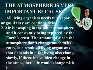 THE ATMOSPHERE IS VERY 
IMPORTANT BECAUSE; 
1. All living organism needs this vapor 
or gas if they are continue living. 
2. Air is escaping in the outer atmosphere 
and it constantly being replaced by the 
Earth’s crust. The amount of air in the 
atmosphere don’t change much in its 
ratio, as a result all living organisms 
that depends in it for living also change 
slowly, if there is a sudden change in 
the atmosphere life would change with 
it 
 