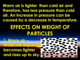 Warm air is lighter than cold air and 
therefore, has less pressure than cold 
air. An increase in pressure can be 
caused by a decrease in temperature. 
EFFECTS ON WEIGHT OF 
PARTICLES 
1. Warm air – 
molecule expands, 
becomes lighter 
and rises up to sky. 
 