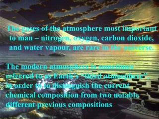 The gases of the atmosphere most important 
to man – nitrogen, oxygen, carbon dioxide, 
and water vapour, are rare in the universe. 
The modern atmosphere is sometimes 
referred to as Earth’s “third atmosphere”, 
in order to to distinguish the current 
chemical composition from two notable 
different previous compositions 
 
