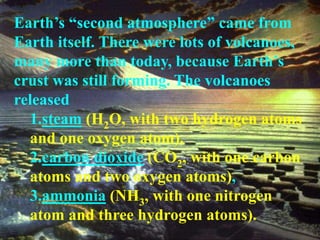 Earth’s “second atmosphere” came from 
Earth itself. There were lots of volcanoes, 
many more than today, because Earth’s 
crust was still forming. The volcanoes 
released 
1.steam (H2O, with two hydrogen atoms 
and one oxygen atom), 
2.carbon dioxide (CO2, with one carbon 
atoms and two oxygen atoms), 
3.ammonia (NH3, with one nitrogen 
atom and three hydrogen atoms). 
 