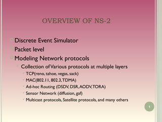OVERVIEW OF NS-2

 Discrete Event Simulator
 Packet level

 Modeling Network protocols
   Collection   of Various protocols at multiple layers
     TCP(reno, tahoe, vegas, sack)
     MAC(802.11, 802.3, TDMA)

     Ad-hoc Routing (DSDV, DSR, AODV, TORA)

     Sensor Network (diffusion, gaf)

     Multicast protocols, Satellite protocols, and many others

                                                                  1
 