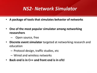 NS2- Network Simulator 
•A package of tools that simulates behavior of networks 
•One of the most popular simulator among networking researchers 
– Open source, free 
•Discrete event simulator targeted at networking research and education 
–Protocol design, traffic studies, etc 
–Wired and wireless networks 
•Back end is in C++ and front end is in oTcl  
