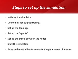 Steps to set up the simulation 
•Initialize the simulator 
•Define files for output (tracing) 
•Set up the topology 
•Set up the “agents” 
•Set up the traffic between the nodes 
•Start the simulation 
•Analyze the trace files to compute the parameters of interest  
