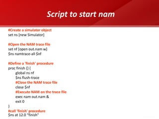 Script to start nam 
#Create a simulator object 
set ns [new Simulator] 
#Open the NAM trace file 
set nf [open out.nam w] 
$ns namtrace-all $nf 
#Define a 'finish' procedure 
proc finish {} { 
global ns nf 
$ns flush-trace 
#Close the NAM trace file 
close $nf 
#Execute NAM on the trace file 
exec nam out.nam & 
exit 0 
} 
#call 'finish' procedure 
$ns at 12.0 “finish"  