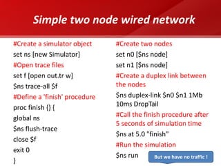 Simple two node wired network 
#Create a simulator object 
set ns [new Simulator] 
#Open trace files 
set f [open out.tr w] 
$ns trace-all $f 
#Define a 'finish' procedure 
proc finish {} { 
global ns 
$ns flush-trace 
close $f 
exit 0 
} 
#Create two nodes 
set n0 [$ns node] 
set n1 [$ns node] 
#Create a duplex link between the nodes 
$ns duplex-link $n0 $n1 1Mb 10ms DropTail 
#Call the finish procedure after 5 seconds of simulation time 
$ns at 5.0 "finish" 
#Run the simulation 
$ns run 
But we have no traffic !  