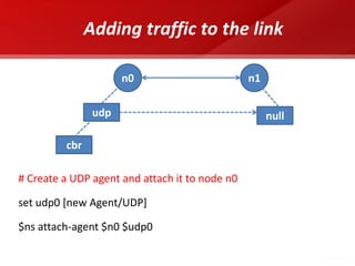 Adding traffic to the link 
# Create a UDP agent and attach it to node n0 
set udp0 [new Agent/UDP] 
$ns attach-agent $n0 $udp0 
udp 
n0 
n1 
null 
cbr  