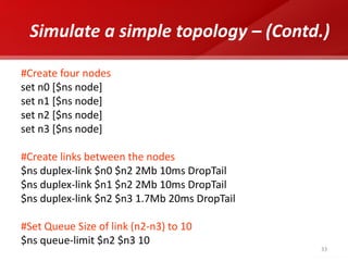 33 
Simulate a simple topology – (Contd.) 
#Create four nodes 
set n0 [$ns node] 
set n1 [$ns node] 
set n2 [$ns node] 
set n3 [$ns node] 
#Create links between the nodes 
$ns duplex-link $n0 $n2 2Mb 10ms DropTail 
$ns duplex-link $n1 $n2 2Mb 10ms DropTail 
$ns duplex-link $n2 $n3 1.7Mb 20ms DropTail 
#Set Queue Size of link (n2-n3) to 10 
$ns queue-limit $n2 $n3 10 
 