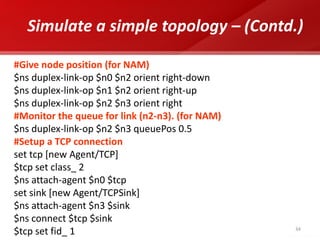 34 
Simulate a simple topology – (Contd.) 
#Give node position (for NAM) 
$ns duplex-link-op $n0 $n2 orient right-down 
$ns duplex-link-op $n1 $n2 orient right-up 
$ns duplex-link-op $n2 $n3 orient right 
#Monitor the queue for link (n2-n3). (for NAM) 
$ns duplex-link-op $n2 $n3 queuePos 0.5 
#Setup a TCP connection 
set tcp [new Agent/TCP] 
$tcp set class_ 2 
$ns attach-agent $n0 $tcp 
set sink [new Agent/TCPSink] 
$ns attach-agent $n3 $sink 
$ns connect $tcp $sink 
$tcp set fid_ 1  