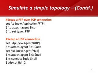 35 
Simulate a simple topology – (Contd.) 
#Setup a FTP over TCP connection 
set ftp [new Application/FTP] 
$ftp attach-agent $tcp 
$ftp set type_ FTP 
#Setup a UDP connection 
set udp [new Agent/UDP] 
$ns attach-agent $n1 $udp 
set null [new Agent/Null] 
$ns attach-agent $n3 $null 
$ns connect $udp $null 
$udp set fid_ 2 
 