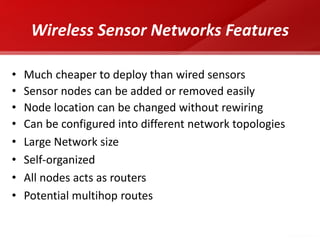 Wireless Sensor Networks Features 
•Much cheaper to deploy than wired sensors 
•Sensor nodes can be added or removed easily 
•Node location can be changed without rewiring 
•Can be configured into different network topologies 
•Large Network size 
•Self-organized 
•All nodes acts as routers 
•Potential multihop routes  