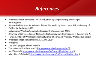 Conclusion 
•WSNs possible today due to technological advancement in various domains 
•Envisioned to become an essential part of our lives 
• Design Constraints need to be satisfied for realization of sensor networks 
•Tremendous research efforts being made in different layers of WSNs protocol stack 
47 
•Wireless Sensor Networks - An Introduction by QinghuaWang and Ilangko Balasingham. 
•System Architecture for Wireless Sensor Networks by Jason Lester Hill, University of California, Berkeley, 2003. 
•Networking Wireless Sensors by Bhaskar Krishnamachari, 2005. 
•A Survey of Wireless Sensor Networks Technology by I. Khemapech, I. Duncan and A. 
•Fundamentals of Wireless Sensor Networks: Theory and Practice, Waltenegus Dargie 
•Wireless Sensor Networks by F. L. LEWIS ,2004 
•Wikipedia 
•The VINT project, The ns manual 
•The network simulator - ns-2,( http://www.isi.edu/nsnam/ns/ ) 
•ns-2 Tutorial:( http://www.isi.edu/nsnam/ns/tutorial/nsindex.html ) 
•Marc Greis’s Tutorial (http://www.isi.edu/nsnam/ns/tutorial/index.html ) 
References 