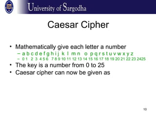 10
Caesar Cipher
• Mathematically give each letter a number
– a b c d e f g h i j k l m n o p q r s t u v w x y z
– 0 1 2 3 4 5 6 7 8 9 10 11 12 13 14 15 16 17 18 19 20 21 22 23 2425
• The key is a number from 0 to 25
• Caesar cipher can now be given as
 