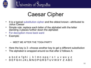 11
Caesar Cipher
• It is a typical substitution cipher and the oldest known –attributed to
Julius Caesar
• Simple rule: replace each letter of the alphabet with the letter
standing 3 places further down the alphabet
• For decryption move back ward
• Example:
– MEET ME AFTER THE TOGA PARTY
– PHHW PH DIWHU WKH WRJD SDUWB
• Here the key is 3 –choose another key to get a different substitution
• The alphabet is wrapped around so that after Z follows A:
a b c d e f g h i j k l m n o p q r s t u v w x y z
• D E F G H I J K L M N O P Q R S T U V W X Y Z A B C
 