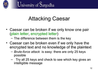 12
Attacking Caesar
• Caesar can be broken if we only know one pair
(plain letter, encrypted letter)
– The difference between them is the key
• Caesar can be broken even if we only have the
encrypted text and no knowledge of the plaintext
– Brute-force attack is easy: there are only 25 keys
possible
– Try all 25 keys and check to see which key gives an
intelligible message
 