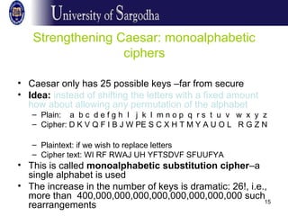 15
Strengthening Caesar: monoalphabetic
ciphers
• Caesar only has 25 possible keys –far from secure
• Idea: instead of shifting the letters with a fixed amount
how about allowing any permutation of the alphabet
– Plain: a b c d e f g h I j k l m n o p q r s t u v w x y z
– Cipher: D K V Q F I B J W PE S C X H T M Y A U O L R G Z N
– Plaintext: if we wish to replace letters
– Cipher text: WI RF RWAJ UH YFTSDVF SFUUFYA
• This is called monoalphabetic substitution cipher–a
single alphabet is used
• The increase in the number of keys is dramatic: 26!, i.e.,
more than 400,000,000,000,000,000,000,000,000 such
rearrangements
 