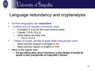 17
Language redundancy and cryptanalysis
• Human languages are redundant
• �Letters are not equally commonly used
– �In English E is by far the most common letter
– �Follows T,R,N,I,O,A,S
– �Other letters are fairly rare
• �See Z,J,K,Q,X
• �Tables of single, double & triple letter frequencies exist
– �Most common diagram in English is TH
– �Most common trigram in English in THE
• Here is the cipher text:
– Ftt bdv bfhvq efno ukvj f tnmvbnxv ic bdv fkvjfyv Fxvjnlfz fjv
qevzb ic bdv yukvjzxvzb nz tvqq bdfz f qvluzo.
 